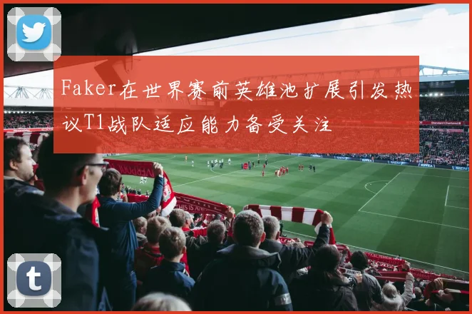 Faker在世界赛前英雄池扩展引发热议T1战队适应能力备受关注