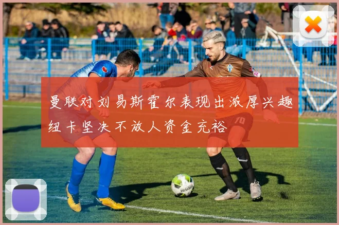 曼联对刘易斯霍尔表现出浓厚兴趣纽卡坚决不放人资金充裕