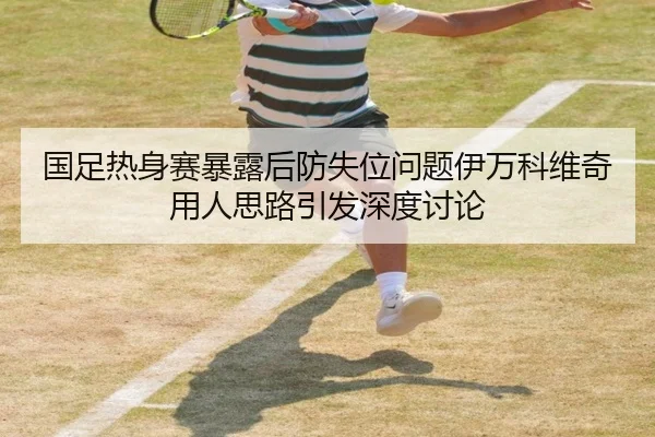 国足热身赛暴露后防失位问题伊万科维奇用人思路引发深度讨论